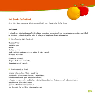 29
Fruit Break x Coffee Break
Neste item são ressaltadas as diferenças nutricionais entre Fruit Break e Coffee Break.
Fruit Break
É utilizado em substituição ao coffee break para encorajar o consumo de frutas e vegetais, aumentando a quantidade
de vitaminas e minerais ingeridas, além de reforçar o conceito de alimentação saudável.
n  Exemplo de Cardápio Fruit Break:
• Suco de frutas
• Água de coco
• Frutas
• Salada de frutas
• Bolo de frutas (enriquecidos com farinha de trigo integral)
• Canapés de vegetais
Pode incluir também:
• Iogurte de frutas e desnatado
• Granola e cereais integrais
n  Benefícios do Fruit Break:
• manter colaboradores felizes e saudáveis;
• aumentar a produtividade, energia e concentração;
• ampliar o bem-estar geral, diminuindo o stress;
• oferecer uma alternativa saudável em substituição aos biscoitos, chocolates, muffins, batata frita etc;
• proporcionar baixo valor calórico;
• possuir substâncias antioxidantes; e
• ter alimentos rico em fibras, minerais, vitaminas.
 