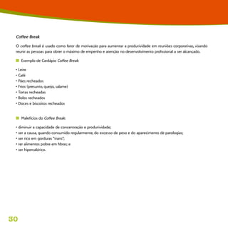 30
Coffee Break
O coffee break é usado como fator de motivação para aumentar a produtividade em reuniões corporativas, visando
reunir as pessoas para obter o máximo de empenho e atenção no desenvolvimento profissional a ser alcançado.
n  Exemplo de Cardápio Coffee Break:
• Leite
• Café
• Pães recheados
• Frios (presunto, queijo, salame)
• Tortas recheadas
• Bolos recheados
• Doces e biscoitos recheados
n  Malefícios do Coffee Break:
• diminuir a capacidade de concentração e produtividade;
• ser a causa, quando consumido regularmente, do excesso de peso e do aparecimento de patologias;
• ser rico em gorduras “trans”;
• ter alimentos pobre em fibras; e
• ser hipercalórico.
 
