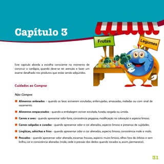 31
Capítulo 3
Este capítulo aborda a escolha consciente no momento de
construir o cardápio, quando deve-se ter atenção e fazer um
exame detalhado nos produtos que estão sendo adquiridos.
Cuidados ao Comprar
Não Compre:
n	 Alimentos enlatados – quando as latas estiverem estufadas, enferrujadas, amassadas, meladas ou com sinal de
vazamento.
n	 Alimentos empacotados - quando a embalagem estiver estufada, furada, rasgada ou úmida.
n	 Carnes e aves - quando apresentar odor forte, consistência pegajosa, modificação na coloração e aspecto limoso.
n	 Carnes salgadas e curadas - quando apresentar odor e cor alterados, aspecto limoso e presença de sujidades.
n	 Lingüiças, salsichas e frios - quando apresentar odor e cor alterados, aspecto limoso, consistência mole e mofo.
n	 Pescados - quando apresentar odor alterado, escamas frouxas, aspecto muito limoso, olhos fora de órbitas e sem
brilho, cor e consistência alteradas (mole, cede à pressão dos dedos quando tocados e, assim, permanece).
 