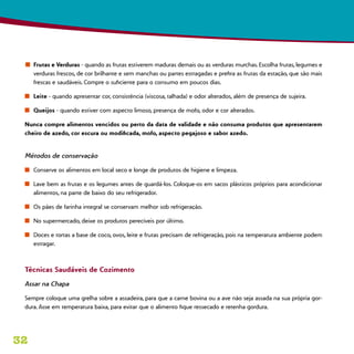 32
n	 Frutas e Verduras - quando as frutas estiverem maduras demais ou as verduras murchas. Escolha frutas, legumes e
verduras frescos, de cor brilhante e sem manchas ou partes estragadas e prefira as frutas da estação, que são mais
frescas e saudáveis. Compre o suficiente para o consumo em poucos dias.
n	 Leite - quando apresentar cor, consistência (viscosa, talhada) e odor alterados, além de presença de sujeira.
n	 Queijos - quando estiver com aspecto limoso, presença de mofo, odor e cor alterados.
Nunca compre alimentos vencidos ou perto da data de validade e não consuma produtos que apresentarem
cheiro de azedo, cor escura ou modificada, mofo, aspecto pegajoso e sabor azedo.
Métodos de conservação
n	 Conserve os alimentos em local seco e longe de produtos de higiene e limpeza.
n	 Lave bem as frutas e os legumes antes de guardá-los. Coloque-os em sacos plásticos próprios para acondicionar
alimentos, na parte de baixo do seu refrigerador.
n	 Os pães de farinha integral se conservam melhor sob refrigeração.
n	 No supermercado, deixe os produtos perecíveis por último.
n	 Doces e tortas a base de coco, ovos, leite e frutas precisam de refrigeração, pois na temperatura ambiente podem
estragar.
Técnicas Saudáveis de Cozimento
Assar na Chapa
Sempre coloque uma grelha sobre a assadeira, para que a carne bovina ou a ave não seja assada na sua própria gor-
dura. Asse em temperatura baixa, para evitar que o alimento fique ressecado e retenha gordura.
 