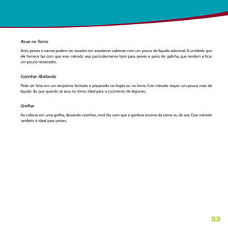 33
Assar no Forno
Aves, peixes e carnes podem ser assados em assadeiras cobertas com um pouco de líquido adicional. A umidade que
ele fornece faz com que este método seja particularmente bom para peixes e peito de galinha, que tendem a ficar
um pouco ressecados.
Cozinhar Abafando
Pode ser feito em um recipiente fechado e preparado no fogão ou no forno. Este método requer um pouco mais de
líquido do que quando se assa no forno. Ideal para o cozimento de legumes.
Grelhar
Ao colocar em uma grelha, deixando cozinhar, você faz com que a gordura escorra da carne ou da ave. Esse método
também é ideal para peixes.
 
