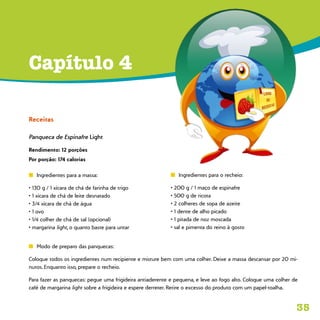 35
Capítulo 4
Receitas
Panqueca de Espinafre Light
Rendimento: 12 porções
Por porção: 174 calorias
n	 Ingredientes para a massa:
• 130 g / 1 xícara de chá de farinha de trigo
• 1 xícara de chá de leite desnatado
• 3/4 xícara de chá de água
• 1 ovo
• 1/4 colher de chá de sal (opcional)
• margarina light, o quanto baste para untar
n	 Modo de preparo das panquecas:
Coloque todos os ingredientes num recipiente e misture bem com uma colher. Deixe a massa descansar por 20 mi-
nutos. Enquanto isso, prepare o recheio.
Para fazer as panquecas: pegue uma frigideira antiaderente e pequena, e leve ao fogo alto. Coloque uma colher de
café de margarina light sobre a frigideira e espere derreter. Retire o excesso do produto com um papel-toalha.
n	 Ingredientes para o recheio:
• 200 g / 1 maço de espinafre
• 500 g de ricota
• 2 colheres de sopa de azeite
• 1 dente de alho picado
• 1 pitada de noz moscada
• sal e pimenta do reino à gosto
 