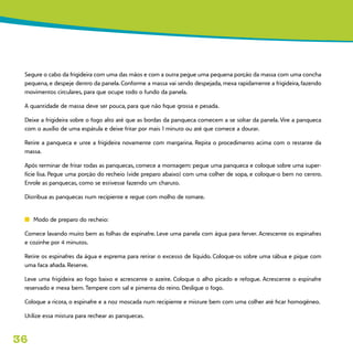 36
Segure o cabo da frigideira com uma das mãos e com a outra pegue uma pequena porção da massa com uma concha
pequena, e despeje dentro da panela. Conforme a massa vai sendo despejada, mexa rapidamente a frigideira, fazendo
movimentos circulares, para que ocupe todo o fundo da panela.
A quantidade de massa deve ser pouca, para que não fique grossa e pesada.
Deixe a frigideira sobre o fogo alto até que as bordas da panqueca comecem a se soltar da panela. Vire a panqueca
com o auxílio de uma espátula e deixe fritar por mais 1 minuto ou até que comece a dourar.
Retire a panqueca e unte a frigideira novamente com margarina. Repita o procedimento acima com o restante da
massa.
Após terminar de fritar todas as panquecas, comece a montagem: pegue uma panqueca e coloque sobre uma super-
fície lisa. Pegue uma porção do recheio (vide preparo abaixo) com uma colher de sopa, e coloque-o bem no centro.
Enrole as panquecas, como se estivesse fazendo um charuto.
Distribua as panquecas num recipiente e regue com molho de tomate.
n	 Modo de preparo do recheio:
Comece lavando muito bem as folhas de espinafre. Leve uma panela com água para ferver. Acrescente os espinafres
e cozinhe por 4 minutos.
Retire os espinafres da água e esprema para retirar o excesso de líquido. Coloque-os sobre uma tábua e pique com
uma faca afiada. Reserve.
Leve uma frigideira ao fogo baixo e acrescente o azeite. Coloque o alho picado e refogue. Acrescente o espinafre
reservado e mexa bem. Tempere com sal e pimenta do reino. Desligue o fogo.
Coloque a ricota, o espinafre e a noz moscada num recipiente e misture bem com uma colher até ficar homogêneo.
Utilize essa mistura para rechear as panquecas.
 