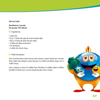 37
Beirute Light
Rendimento: 1 porção
Por porção: 170 calorias
n	 Ingredientes:
• 1 pão sírio
• 15 g / 1 colher de sopa de cream cheese light
• 40 g / 4 fatias de peito de peru light
• 2 folhas de alface americana
• 1/4 de pepino
• 1 colher de chá de shoyu
n	 Modo de preparo:
Com uma faca, abra o pão sírio ao meio e passe o cream cheese em uma das
fatias. Sobre ela, coloque o peito de peru e as folhas de alface, regue com o
molho shoyu.
Lave o pepino e corte em rodelas finas. Distribua as rodelas sobre as folhas
de alface e feche com a outra metade do pão. Sirva a seguir.
 