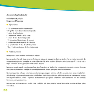 38
Abobrinha Recheada Light
Rendimento: 6 porções
Por porção: 87 calorias
n	 Ingredientes:
• 230 g de carne bovina magra moída
• 50 g / 1/2 xícara de chá de cebola picada
• 1 dente de alho picado
• 3 abobrinhas médias (180 g cada)
• 1 xícara de chá de tomate picado
• 1/4 xícara de chá de extrato de tomate
• 1 colher de chá de semente de cominho
• 10 g / 1/4 xícara de chá de salsinha picada
• 15 g / 2 colheres de sopa de farinha de rosca
n	 Modo de preparo:
Pré-aqueça o forno a 180ºC (temperatura média).
Lave as abobrinhas sob água corrente. Retire uma rodela de cada ponta. Corte as abobrinhas ao meio, no sentido do
comprimento. Com um boleador, ou uma colher de chá, retire o miolo, deixando uma borda com 0,5 cm na casca.
Pique o miolo e reserve, pois será usado para o recheio.
Leve uma panela grande com água ao fogo alto. Ferva junte as abobrinhas e deixe cozinhar por 4 minutos. Retire-as
com uma escumadeira e coloque-as num recipiente com água e gelo para cessar o cozimento.
Na mesma panela, coloque o tomate por alguns segundos para retirar a pele. Em seguida, corte-o na metade, hori-
zontalmente, e retire as sementes com o dedo. Para cortá-lo em cubinhos uniformes, aperte as metades do tomate
com a palma da mão contra a superfície de trabalho até que ganhe uma forma plana. Corte tiras nos dois sentidos
formando, assim, os cubinhos.
Descasque e pique a cebola e o alho. Lave a salsinha sob água corrente, seque bem, retire as folhas e pique sobre
uma tábua.
 
