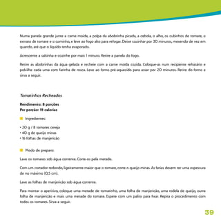 39
Numa panela grande junte a carne moída, a polpa da abobrinha picada, a cebola, o alho, os cubinhos de tomate, o
extrato de tomate e o cominho, e leve ao fogo alto para refogar. Deixe cozinhar por 30 minutos, mexendo de vez em
quando, até que o líquido tenha evaporado.
Acrescente a salsinha e cozinhe por mais 1 minuto. Retire a panela do fogo.
Retire as abobrinhas da água gelada e recheie com a carne moída cozida. Coloque-as num recipiente refratário e
polvilhe cada uma com farinha de rosca. Leve ao forno pré-aquecido para assar por 20 minutos. Retire do forno e
sirva a seguir.
Tomatinhos Recheados
Rendimento: 8 porções
Por porção: 19 calorias
n	 Ingredientes:
• 20 g / 8 tomates cereja
• 40 g de queijo minas
• 16 folhas de manjericão
n	 Modo de preparo:
Lave os tomates sob água corrente. Corte-os pela metade.
Com um cortador redondo, ligeiramente maior que o tomate, corte o queijo minas. As fatias devem ter uma espessura
de no máximo (0,5 cm).
Lave as folhas de manjericão sob água corrente.
Para montar o aperitivo, coloque uma metade de tomatinho, uma folha de manjericão, uma rodela de queijo, outra
folha de manjericão e mais uma metade do tomate. Espete com um palito para fixar. Repita o procedimento com
todos os tomates. Sirva a seguir.
 