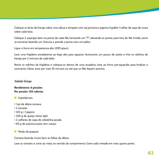41
Coloque as fatias de frango sobre uma tábua e tempere com sal, pimenta e páprica. Espalhe 1 colher de sopa de ricota
sobre cada fatia.
Coloque 2 aspargos bem na ponta de cada filé, formando um “T”, deixando as pontas para fora do filé. Enrole, como
se estivesse fazendo um charuto, e prenda a ponta com um palito.
Ligue o forno em temperatura alta (200 graus).
Leve uma frigideira antiaderente ao fogo alto para aquecer. Acrescente um pouco de azeite e frite os rolinhos de
frango por 2 minutos de cada lado.
Retire os rolinhos da frigideira e coloque-os dentro de uma assadeira. Leve ao forno pré-aquecido para finalizar o
cozimento. Deixe assar por mais 10 minutos ou até que os filés fiquem prontos.
Salada Grega
Rendimento: 6 porções
Por porção: 120 calorias
n	 Ingredientes:
• 1 pé de alface romana
• 2 tomates
• 120 g / 1 pepino
• 250 g de queijo minas light
• 2 colheres de sopa de cebolinha picada
• 50 g de azeitona preta sem caroço
n	 Modo de preparo:
Comece lavando muito bem as folhas de alface.
Lave os tomates e corte ao meio, no sentido do comprimento. Corte cada metade em mais quatro partes.
 