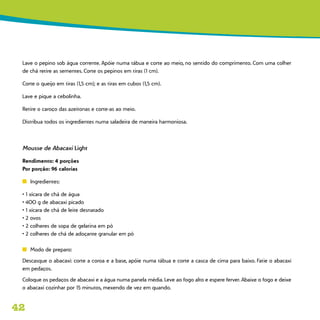 42
Lave o pepino sob água corrente. Apóie numa tábua e corte ao meio, no sentido do comprimento. Com uma colher
de chá retire as sementes. Corte os pepinos em tiras (1 cm).
Corte o queijo em tiras (1,5 cm); e as tiras em cubos (1,5 cm).
Lave e pique a cebolinha.
Retire o caroço das azeitonas e corte-as ao meio.
Distribua todos os ingredientes numa saladeira de maneira harmoniosa.
Mousse de Abacaxi Light
Rendimento: 4 porções
Por porção: 96 calorias
n	 Ingredientes:
• 1 xícara de chá de água
• 400 g de abacaxi picado
• 1 xícara de chá de leite desnatado
• 2 ovos
• 2 colheres de sopa de gelatina em pó
• 2 colheres de chá de adoçante granular em pó
n	 Modo de preparo:
Descasque o abacaxi: corte a coroa e a base, apóie numa tábua e corte a casca de cima para baixo. Fatie o abacaxi
em pedaços.
Coloque os pedaços de abacaxi e a água numa panela média. Leve ao fogo alto e espere ferver. Abaixe o fogo e deixe
o abacaxi cozinhar por 15 minutos, mexendo de vez em quando.
 