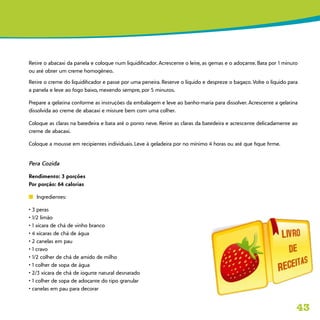 43
Retire o abacaxi da panela e coloque num liquidificador. Acrescente o leite, as gemas e o adoçante. Bata por 1 minuto
ou até obter um creme homogêneo.
Retire o creme do liquidificador e passe por uma peneira. Reserve o líquido e despreze o bagaço. Volte o líquido para
a panela e leve ao fogo baixo, mexendo sempre, por 5 minutos.
Prepare a gelatina conforme as instruções da embalagem e leve ao banho-maria para dissolver. Acrescente a gelatina
dissolvida ao creme de abacaxi e misture bem com uma colher.
Coloque as claras na batedeira e bata até o ponto neve. Retire as claras da batedeira e acrescente delicadamente ao
creme de abacaxi.
Coloque a mousse em recipientes individuais. Leve à geladeira por no mínimo 4 horas ou até que fique firme.
Pera Cozida
Rendimento: 3 porções
Por porção: 64 calorias
n	 Ingredientes:
• 3 peras
• 1/2 limão
• 1 xícara de chá de vinho branco
• 4 xícaras de chá de água
• 2 canelas em pau
• 1 cravo
• 1/2 colher de chá de amido de milho
• 1 colher de sopa de água
• 2/3 xícara de chá de iogurte natural desnatado
• 1 colher de sopa de adoçante do tipo granular
• canelas em pau para decorar
 