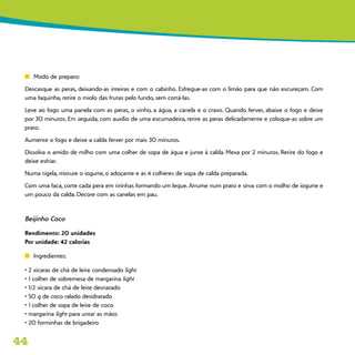 44
n	 Modo de preparo:
Descasque as peras, deixando-as inteiras e com o cabinho. Esfregue-as com o limão para que não escureçam. Com
uma faquinha, retire o miolo das frutas pelo fundo, sem cortá-las.
Leve ao fogo uma panela com as peras, o vinho, a água, a canela e o cravo. Quando ferver, abaixe o fogo e deixe
por 30 minutos. Em seguida, com auxílio de uma escumadeira, retire as peras delicadamente e coloque-as sobre um
prato.
Aumente o fogo e deixe a calda ferver por mais 30 minutos.
Dissolva o amido de milho com uma colher de sopa de água e junte à calda. Mexa por 2 minutos. Retire do fogo e
deixe esfriar.
Numa tigela, misture o iogurte, o adoçante e as 4 colheres de sopa de calda preparada.
Com uma faca, corte cada pera em tirinhas formando um leque. Arrume num prato e sirva com o molho de iogurte e
um pouco da calda. Decore com as canelas em pau.
Beijinho Coco
Rendimento: 20 unidades
Por unidade: 42 calorias
n	 Ingredientes:
• 2 xícaras de chá de leite condensado light
• 1 colher de sobremesa de margarina light
• 1/2 xícara de chá de leite desnatado
• 50 g de coco ralado desidratado
• 1 colher de sopa de leite de coco
• margarina light para untar as mãos
• 20 forminhas de brigadeiro
 