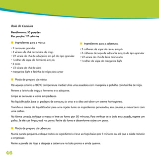 46
Bolo de Cenoura
Rendimento: 10 porções
Por porção: 117 calorias
n	 Ingredientes para a massa:
• 2 cenouras grandes
• 2 xícaras de chá de farinha de trigo
• 1/2 xícara de chá de adoçante em pó do tipo granular
• 1 colher de sopa de fermento em pó
• 4 ovos
• 1/2 xícara de chá de óleo
• margarina light e farinha de trigo para untar
n	 Modo de preparo da massa:
Pré-aqueça o forno a 180ºC (temperatura média). Unte uma assadeira com margarina e polvilhe com farinha de trigo.
Penere a farinha de trigo, o fermento e o adoçante.
Limpe as cenouras e corte em pedaços.
No liquidificador, bata os pedaços de cenoura, os ovos e o óleo até obter um creme homogêneo.
Transfira o creme do liquidificador para uma tigela. Junte os ingredientes peneirados, aos poucos, e mexa bem com
uma colher.
Na fôrma untada, coloque a massa e leve ao forno por 50 minutos. Para verificar se o bolo está assado, espete um
palito. Se ele sair limpo, está no ponto. Retire do forno e desenforme sobre um prato.
n	 Modo de preparo da cabertura:
Numa panela pequena, coloque todos os ingredientes e leve ao fogo baixo por 3 minutos ou até que a calda comece
a engrossar.
Retire a panela do fogo e despeje a cobertura no bolo pronto e ainda quente.
n	 Ingredientes para a cobertura:
• 3 colheres de sopa de cacau em pó
• 2 colheres de sopa de adoçante em pó do tipo granular
• 1/2 xícara de chá de leite desnatado
• 1 colher de sopa de margarina light
 
