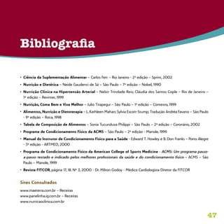 47
•	 Ciência da Suplementação Alimentar – Carlos Fett – Rio Janeiro - 2ª edição – Sprint, 2002
•	 Nutrição e Dietética – Neide Gaudenci de Sá – São Paulo – 7ª edição – Nobel, 1990
•	 Nutrição Clínica na Hipertensão Arterial – Nelzir Trindade Reis; Cláudia dos Santos Cople – Rio de Janeiro –
1ª edição – Revinter, 1999
•	 Nutrição, Coma Bem e Viva Melhor – Julio Tirapegui – São Paulo – 1ª edição – Contexto, 1999
•	 Alimentos, Nutrição e Dietoterapia – L. Kathleen Mahan; Sylvia Escott-Stump; Tradução Andréa Favano – São Paulo
- 9ª edição – Roca, 1998
•	 Tabela de Composição de Alimentos – Sonia Tucunduva Philippi – São Paulo – 2ª edição – Coronário, 2002
•	 Programa de Condicionamento Físico da ACMS – São Paulo – 2ª edição - Manole, 1999
•	 Manual do Instrutor de Condicionamento Físico para a Saúde - Edward T. Howley e B. Don Franks – Porto Alegre
- 3ª edição - ARTMED, 2000
•	 Programa de Condicionamento Físico da American College of Sports Medicine - ACMS: Um programa passo-
a-passo testado e indicado pelos melhores profissionais da saúde e do condicionamento físico – ACMS – São
Paulo – Manole, 1999
•	 Revista FITCOR, página 17, 18. Nº 3, 2000 - Dr. Milton Godoy - Médico Cardiologista Diretor da FITCOR
Sites Consultados
www.maeterra.com.br – Receitas
www.panelinha.ig.com.br – Receitas
www.nutricaoclinica.com.br
Bibliografia
 