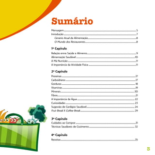3
Sumário
Mensagem.............................................................................................................................................5
Introdução.............................................................................................................................................7
Cenário Atual da Alimentação.............................................................................................8
O Mundo dos Restaurantes..................................................................................................8
1º Capítulo
Relação entre Saúde e Alimento...............................................................................................9	
Alimentação Saudável...................................................................................................................10
A Má Nutrição.....................................................................................................................................11
A Importância da Atividade Física.............................................................................................11
2º Capítulo
Proteínas................................................................................................................................................17
Carboidratos........................................................................................................................................17
Gorduras............................................................................................................................................... 18
Vitaminas...............................................................................................................................................19
Minerais............................................................................................................................................... 20
Fibras.......................................................................................................................................................21
A Importância da Água................................................................................................................ 22
Curiosidades...................................................................................................................................... 23
Sugestão de Cardápio Saudável.............................................................................................. 24
Fruit Break X Coffee Break.......................................................................................................... 29	
3º Capítulo
Cuidados ao Comprar.....................................................................................................................31	
Técnicas Saudáveis de Cozimento......................................................................................... 32
4º Capítulo
Receitas.................................................................................................................................................35
 