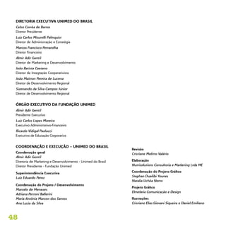 48
DIRETORIA EXECUTIVA UNIMED DO BRASIL
Celso Corrêa de Barros
Diretor Presidente
Luiz Carlos Misurelli Palmquist
Diretor de Administração e Estratégia
Marcos Francisco Petrarolha
Diretor Financeiro
Almir Adir Gentil
Diretor de Marketing e Desenvolvimento
João Batista Caetano
Diretor de Integração Cooperativista
João Mairton Pereira de Lucena
Diretor de Desenvolvimento Regional
Sizenando da Silva Campos Júnior
Diretor de Desenvolvimento Regional
ÓRGÃO EXECUTIVO DA FUNDAÇÃO UNIMED
Almir Adir Gentil
Presidente Executivo
Luiz Carlos Lopes Moreira
Executivo Administrativo-Financeiro
Ricardo Vidigal Paolucci
Executivo de Educação Corporativa
COORDENAÇÃO E EXECUÇÃO – UNIMED DO BRASIL
Coordenação geral
Almir Adir Gentil
Diretoria de Marketing e Desenvolvimento - Unimed do Brasil
Diretor Presidente - Fundação Unimed
Superintendência Executiva
Luiz Eduardo Perez
Coordenação do Projeto / Desenvolvimento
Marcelo de Menezes
Adriana Perroni Ballerini
Maria Antônia Marcon dos Santos
Ana Lucia da Silva
Revisão
Cristiane Melitto Valério
Elaboração
Nutrisolutions Consultoria e Marketing Ltda ME
Coordenação do Projeto Gráfico
Stephan Duailibi Younes
Natalia Uchôa Netto
Projeto Gráfico
Elmefaria Comunicação e Design
Ilustrações
Cristiano Elias Giovani Siqueira e Daniel Emiliano
 