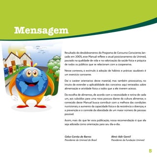 5
Mensagem
Resultado do desdobramento do Programa de Consumo Consciente, lan-
çado em 2005, este Manual reflete o atual posicionamento da Unimed,
pautado na qualidade de vida e na valorização da saúde física e psíquica
de todos os públicos que se relacionam com a cooperativa.
Nesse contexto, o estímulo à adoção de hábitos e práticas saudáveis é
um exercício constante.
Daí o caráter orientativo deste material, mas também provocativo, no
intuito de estender a aplicabilidade dos conceitos aqui retratados sobre
alimentação e atividade física a todos que a ele tiverem acesso.
Da escolha de alimentos, de acordo com a necessidade e rotina de cada
um, aos subsídios para uma nova postura diante da cultura alimentar, o
conteúdo deste Manual busca contribuir com a melhora das condições
nutricionais, o aumento da capacidade física e da resistência a doenças, e
a prevenção e o controle da obesidade de um maior número de pessoas
possível.
Assim, mais do que ler esta publicação, nossa recomendação é que ela
seja adotada como orientação para seu dia-a-dia.
Celso Corrêa de Barros	 Almir Adir Gentil
Presidente da Unimed do Brasil	 Presidente da Fundação Unimed
 