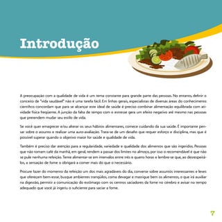 7
Introdução
A preocupação com a qualidade de vida é um tema constante para grande parte das pessoas. No entanto, definir o
conceito de “vida saudável” não é uma tarefa fácil. Em linhas gerais, especialistas de diversas áreas do conhecimento
cientifico concordam que para se alcançar este ideal de saúde é preciso combinar alimentação equilibrada com ati-
vidade física freqüente. A junção da falta de tempo com o estresse gera um efeito negativo até mesmo nas pessoas
que pretendem mudar seu estilo de vida.
Se você quer emagrecer e/ou alterar os seus hábitos alimentares, comece cuidando da sua saúde. É importante pen-
sar sobre o assunto e realizar uma auto-avaliação. Trata-se de um desafio que requer esforço e disciplina, mas que é
possível superar quando o objetivo maior for saúde e qualidade de vida.
Também é preciso dar atenção para a regularidade, variedade e qualidade dos alimentos que são ingeridos. Pessoas
que não tomam café da manhã, em geral, tendem a passar dos limites no almoço, por isso o recomendável é que não
se pule nenhuma refeição. Tente alimentar-se em intervalos entre três e quatro horas e lembre-se que, ao desrespeitá-
los, a sensação de fome o obrigará a comer mais do que o necessário.
Procure fazer do momento da refeição um dos mais agradáveis do dia, converse sobre assuntos interessantes e leves
que ofereçam bem-estar, busque ambientes tranqüilos, coma devagar e mastigue bem os alimentos, o que irá auxiliar
na digestão, permitir a comunicação do estômago com os centros saciadores da fome no cérebro e avisar no tempo
adequado que você já ingeriu o suficiente para saciar a fome.
 