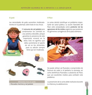 -
               NUTRICION SALUDABLE DE LA INFANCIA A LA ADOLESCENCIA




El yodo                                               El flúor

Las necesidades de yodo aumentan moderada-            La caries dental constituye un problema impor-
mente en la pubertad, sobre todo en las chicas.       tante de salud pública. La acción favorable del
                                                      flúor está comprobada como protector de las
                El consumo de sal yodada para         agresiones de los ácidos orgánicos que producen
                condimentar las comidas es            los gérmenes cariogénicos de la placa dentaria.
                una práctica deseable, porque
                 garantiza la presencia de este
                  importante mineral en la
                   dieta. Esto no significa que
                    deba aumentarse el aporte
                     de sal en los alimentos,
                      pues su adición siempre
                       tiene que ser moderada.




                                                      Se puede utilizar sal fluorada o comprimidos de
                                                      fluoruro de sodio si el pediatra lo aconseja, así
                                                      como dentífricos fluorados o colutorios de flúor,
                                                      que son excelentes medios para combatir este
                                                      problema.
▲
           Alimentos ricos en yodo:                   La prevención de la caries debe realizarse durante
• Pescados marinos y sal yodada                       la infancia y la adolescencia.

                                                  9
 