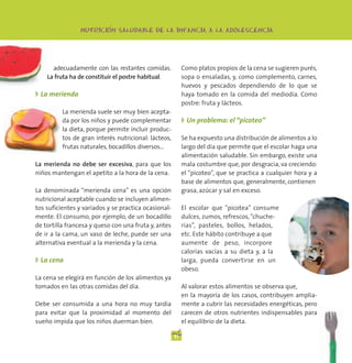 -
                NUTRICION SALUDABLE DE LA INFANCIA A LA ADOLESCENCIA




      adecuadamente con las restantes comidas.             Como platos propios de la cena se sugieren purés,
    La fruta ha de constituir el postre habitual.          sopa o ensaladas, y, como complemento, carnes,
                                                           huevos y pescados dependiendo de lo que se
◗ La merienda                                              haya tomado en la comida del mediodía. Como
                                                           postre: fruta y lácteos.
          La merienda suele ser muy bien acepta-
          da por los niños y puede complementar            ◗ Un problema: el “picoteo”
          la dieta, porque permite incluir produc-
          tos de gran interés nutricional: lácteos,        Se ha expuesto una distribución de alimentos a lo
          frutas naturales, bocadillos diversos...         largo del día que permite que el escolar haga una
                                                           alimentación saludable. Sin embargo, existe una
La merienda no debe ser excesiva, para que los             mala costumbre que, por desgracia, va creciendo:
niños mantengan el apetito a la hora de la cena.           el “picoteo”, que se practica a cualquier hora y a
                                                           base de alimentos que, generalmente, contienen
La denominada “merienda cena” es una opción                grasa, azúcar y sal en exceso.
nutricional aceptable cuando se incluyen alimen-
tos suficientes y variados y se practica ocasional-        El escolar que “picotea” consume
mente. El consumo, por ejemplo, de un bocadillo            dulces, zumos, refrescos, “chuche-
de tortilla francesa y queso con una fruta y, antes        rías”, pasteles, bollos, helados,
de ir a la cama, un vaso de leche, puede ser una           etc. Este hábito contribuye a que
alternativa eventual a la merienda y la cena.              aumente de peso, incorpore
                                                           calorías vacías a su dieta y, a la
◗ La cena                                                  larga, pueda convertirse en un
                                                           obeso.
La cena se elegirá en función de los alimentos ya
tomados en las otras comidas del día.                      Al valorar estos alimentos se observa que,
                                                           en la mayoría de los casos, contribuyen amplia-
Debe ser consumida a una hora no muy tardía                mente a cubrir las necesidades energéticas, pero
para evitar que la proximidad al momento del               carecen de otros nutrientes indispensables para
sueño impida que los niños duerman bien.                   el equilibrio de la dieta.

                                                      11
 