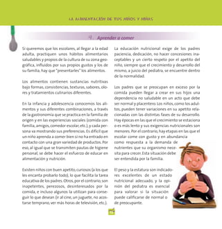 -                   -         -
                            LA ALIMENTACION DE TUS NINOS Y NINAS




                                        4. Aprender a comer
Si queremos que los escolares, al llegar a la edad           La educación nutricional exige de los padres
adulta, practiquen unos hábitos alimentarios                 paciencia, dedicación, no hacer concesiones ina-
saludables y propios de la cultura de su zona geo-           ceptables y un cierto respeto por el apetito del
gráfica, influidos por sus propios gustos y los de           niño, siempre que el crecimiento y desarrollo del
su familia, hay que “presentarles” los alimentos.            mismo, a juicio del pediatra, se encuentre dentro
                                                             de la normalidad.
Los alimentos contienen sustancias nutritivas
bajo formas, consistencias, texturas, sabores, olo-          Los padres que se preocupan en exceso por la
res y tratamientos culinarios diferentes.                    comida pueden llegar a crear en sus hijos una
                                                             dependencia no saludable en un acto que debe
En la infancia y adolescencia conocemos los ali-             ser normal y placentero. Los niños, como los adul-
mentos y sus diferentes combinaciones, a través              tos, pueden tener variaciones en su apetito rela-
de la gastronomía que se practica en la familia de           cionadas con las distintas fases de su desarrollo.
origen y en las experiencias sociales (comida con            Hay épocas en las que el crecimiento se estaciona
familia, amigos, comedor escolar, etc.), y cada per-         o es más lento y sus exigencias nutricionales son
sona va mostrando sus preferencias. Es difícil que           menores. Por el contrario, hay etapas en las que el
un niño aprenda a comer bien si no ha entrado en             escolar come con gusto y en abundancia
contacto con una gran variedad de productos. Por             como respuesta a la demanda de
eso, al igual que se transmiten pautas de higiene            nutrientes que su organismo nece-
personal, se debe hacer el esfuerzo de educar en             sita para crecer. Esta situación debe
alimentación y nutrición.                                    ser entendida por la familia.

Existen niños con buen apetito, curiosos (a los que          El peso y la estatura son indicado-
les encanta probarlo todo), lo que facilita la tarea         res excelentes de un estado
educativa de los padres. Otros, por el contrario, son        nutricional adecuado, y la opi-
inapetentes, perezosos, desinteresados por la                nión del pediatra es esencial
comida, e incluso algunos la utilizan para conse-            para valorar si la situación
guir lo que desean (ir al cine, un juguete, no acos-         puede calificarse de normal o
tarse temprano, ver más horas de televisión, etc.).          de preocupante.

                                                        12
 