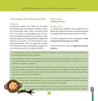 -
                 NUTRICION SALUDABLE DE LA INFANCIA A LA ADOLESCENCIA




◗ Plan semanal de comidas para el escolar                 Media mañana
                                                          Una pieza de fruta.
Desayunos
El desayuno admite una oferta de alimentos                Comida y cena
variada, pero para que tenga las mejores cualida-         La comida del mediodía suele proporcionar el
des nutricionales debe incluir: un lácteo (leche          aporte de energía y nutrientes más elevado y debe
con o sin azúcar o cacao, yogur, queso de cual-           complementarse equilibradamente con la cena.
quier modalidad, evitando los muy grasos…); pan,
tostadas, copos de cereales, galletas, magdalenas,        A título de sugerencia vamos a proponer un plan
bizcochos; una fruta o su zumo (cualquier varie-          semanal de comidas para un escolar.
dad); mermeladas, miel; una grasa de comple-
mento (aceite de oliva, mantequilla, margarina…);         Conviene tener en cuenta las siguientes conside-
y, en ocasiones, jamón o un tipo de fiambre.              raciones:

●   La planificación de dietas propuestas puede ser modificada en función de la organización familiar y
    los hábitos alimentarios de los padres.

●   La propuesta, con carácter general, puede aplicarse en cualquier época del año, aunque se recomien-
    da hacer las adaptaciones necesarias para utilizar alimentos “de temporada”, en especial en lo que
    respecta a las frutas y verduras.

●   Para facilitar la comprensión y aplicación de este plan de alimentación, el cuadro recoge alimentos
    comunes a todas las regiones. Pero hay que tener en cuenta que las diferentes comunidades autóno-
    mas tienen una gastronomía propia que debe ser respetada, en la media de lo posible, porque forma
    parte de su patrón cultural alimentario.

●   Con las sugerencias de este cuadro se trata de estimular el consumo de productos propios de la deno-
             minada “dieta mediterránea” como el mejor ejemplo de una guía alimentaria saludable,
                cocinados o aliñados con aceite de oliva, virgen si es posible.

                 ●   Se potencian los denominados “guisos de cuchara” como primeros platos, con el fin de
                     que los productos de origen vegetal tengan una presencia determinante en la dieta.

                                                     13
 