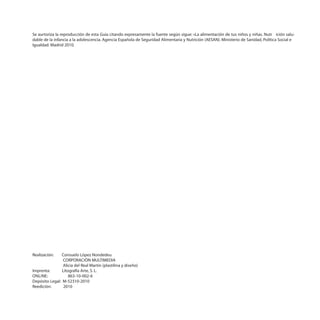 Se aurtoriza la reproducción de esta Guía citando expresamente la fuente según sigue: «La alimentación de tus niños y niñas. Nutr ición salu-
dable de la infancia a la adolescencia. Agencia Española de Seguridad Alimentaria y Nutrición (AESAN). Ministerio de Sanidad, Política Social e
Igualdad. Madrid 2010.




Realización:    Consuelo López Nondedeu
                 CORPORACIÓN MULTIMEDIA
                 Alicia del Real Martín (plastilina y diseño)
Imprenta:       Litografía Arte, S. L.
ONLINE:             863-10-002-6
Depósito Legal: M-52310-2010
Reedición:       2010
 