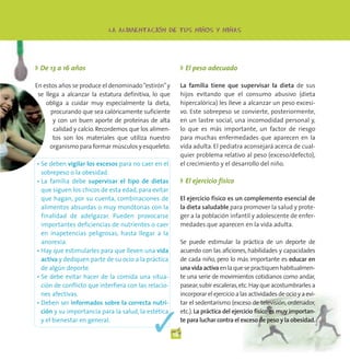 -                   -           -
                           LA ALIMENTACION DE TUS NINOS Y NINAS




◗ De 13 a 16 años                                          ◗ El peso adecuado

En estos años se produce el denominado “estirón” y         La familia tiene que supervisar la dieta de sus
 se llega a alcanzar la estatura definitiva, lo que        hijos evitando que el consumo abusivo (dieta
    obliga a cuidar muy especialmente la dieta,            hipercalórica) les lleve a alcanzar un peso excesi-
      procurando que sea calóricamente suficiente          vo. Este sobrepeso se convierte, posteriormente,
       y con un buen aporte de proteínas de alta           en un lastre social, una incomodidad personal y,
       calidad y calcio. Recordemos que los alimen-        lo que es más importante, un factor de riesgo
       tos son los materiales que utiliza nuestro          para muchas enfermedades que aparecen en la
      organismo para formar músculos y esqueleto.          vida adulta. El pediatra aconsejará acerca de cual-
                                                           quier problema relativo al peso (exceso/defecto),
• Se deben vigilar los excesos para no caer en el          el crecimiento y el desarrollo del niño.
  sobrepeso o la obesidad.
• La familia debe supervisar el tipo de dietas             ◗ El ejercicio físico
  que siguen los chicos de esta edad, para evitar
  que hagan, por su cuenta, combinaciones de               El ejercicio físico es un complemento esencial de
  alimentos absurdas o muy monótonas con la                la dieta saludable para promover la salud y prote-
  finalidad de adelgazar. Pueden provocarse                ger a la población infantil y adolescente de enfer-
  importantes deficiencias de nutrientes o caer            medades que aparecen en la vida adulta.
  en inapetencias peligrosas, hasta llegar a la
  anorexia.                                                Se puede estimular la práctica de un deporte de
• Hay que estimularles para que lleven una vida            acuerdo con las aficiones, habilidades y capacidades
  activa y dediquen parte de su ocio a la práctica         de cada niño, pero lo más importante es educar en
  de algún deporte.                                        una vida activa en la que se practiquen habitualmen-
• Se debe evitar hacer de la comida una situa-             te una serie de movimientos cotidianos como andar,
  ción de conflicto que interfiera con las relacio-        pasear, subir escaleras, etc. Hay que acostumbrarles a
  nes afectivas.                                           incorporar el ejercicio a las actividades de ocio y a evi-
• Deben ser informados sobre la correcta nutri-            tar el sedentarismo (exceso de televisión, ordenador,



                                             ✓
  ción y su importancia para la salud, la estética         etc.). La práctica del ejercicio físico es muy importan-
  y el bienestar en general.                               te para luchar contra el exceso de peso y la obesidad.

                                                      18
 