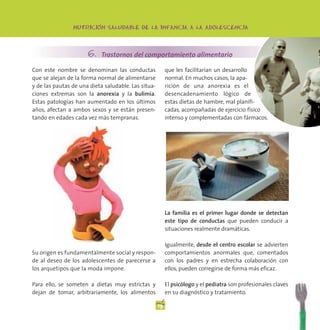 -
                NUTRICION SALUDABLE DE LA INFANCIA A LA ADOLESCENCIA




                      6. Trastornos del comportamiento alimentario
Con este nombre se denominan las conductas                que les facilitarían un desarrollo
que se alejan de la forma normal de alimentarse           normal. En muchos casos, la apa-
y de las pautas de una dieta saludable. Las situa-        rición de una anorexia es el
ciones extremas son la anorexia y la bulimia.             desencadenamiento lógico de
Estas patologías han aumentado en los últimos             estas dietas de hambre, mal planifi-
años, afectan a ambos sexos y se están presen-            cadas, acompañadas de ejercicio físico
tando en edades cada vez más tempranas.                   intenso y complementadas con fármacos.




                                                          La familia es el primer lugar donde se detectan
                                                          este tipo de conductas que pueden conducir a
                                                          situaciones realmente dramáticas.

                                                          Igualmente, desde el centro escolar se advierten
Su origen es fundamentalmente social y respon-            comportamientos anormales que, comentados
de al deseo de los adolescentes de parecerse a            con los padres y en estrecha colaboración con
los arquetipos que la moda impone.                        ellos, pueden corregirse de forma más eficaz.

Para ello, se someten a dietas muy estrictas y            El psicólogo y el pediatra son profesionales claves
dejan de tomar, arbitrariamente, los alimentos            en su diagnóstico y tratamiento.

                                                     19
 