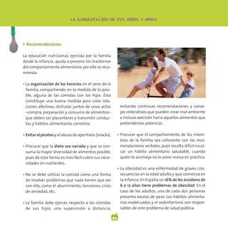 -                   -         -
                             LA ALIMENTACION DE TUS NINOS Y NINAS




◗ Recomendaciones

La educación nutricional, ejercida por la familia
desde la infancia, ayuda a prevenir los trastornos
del comportamiento alimentario; por ello se reco-
mienda:

• La organización de los horarios en el seno de la
  familia, compartiendo, en la medida de lo posi-
  ble, alguna de las comidas con los hijos. Ésta
  constituye una buena medida para crear rela-
  ciones afectivas, disfrutar juntos de unos actos             evitando continuas recomendaciones y conse-
  –compra, preparación y consumo de alimentos–                 jos reiterativos que pueden crear mal ambiente
  que deben ser placenteros y transmitir conduc-               e incluso aversión hacia aquellos alimentos que
  tas y hábitos alimentarios correctos.                        pretendemos potenciar.

• Evitar el picoteo y el abuso de aperitivos (snacks).        • Procurar que el comportamiento de los miem-
                                                                bros de la familia sea coherente con las reco-
• Procurar que la dieta sea variada y que se con-               mendaciones verbales, pues resulta difícil incul-
  suma la mayor diversidad de alimentos posible,                car un hábito alimentario saludable, cuando
  pues de esta forma es más fácil cubrir sus nece-              quien lo aconseja no lo pone nunca en práctica.
  sidades en nutrientes.
                                                              • La obesidad es una enfermedad de graves con-
• No se debe utilizar la comida como una forma                  secuencias en la edad adulta y que comienza en
  de resolver problemas que nada tienen que ver                 la infancia. En España un 16% de los escolares de
  con ella, como el aburrimiento, tensiones, crisis             6 a 12 años tiene problemas de obesidad. En el
  de ansiedad, etc.                                             caso de los adultos, una de cada dos personas
                                                                presenta exceso de peso. Los hábitos alimenta-
• La familia debe ejercer, respecto a las comidas               rios inadecuados y el sedentarismo son respon-
  de sus hijos, una supervisión a distancia,                    sables de este problema de salud pública.

                                                         22
 