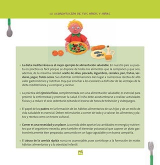 -              -          -
                          LA ALIMENTACION DE TUS NINOS Y NINAS




●   La dieta mediterránea es el mejor ejemplo de alimentación saludable. En nuestro país su pues-
    ta en práctica es fácil porque se dispone de todos los alimentos que la componen y que son,
    además, de la máxima calidad: aceite de oliva, pescado, legumbres, cereales, pan, frutas, ver-
    duras, yogur, frutos secos. Sus distintas combinaciones dan lugar a numerosas recetas de alto
    valor gastronómico y nutritivo. Hay que enseñar a los escolares a disfrutar de las ventajas de la
    dieta mediterránea y a comprar y cocinar.

●   La práctica del ejercicio físico, complementada con una alimentación saludable, es esencial para
    prevenir la enfermedad y promover la salud. El niño debe acostumbrarse a realizar actividades
    físicas y a reducir el ocio sedentario evitando el exceso de horas de televisión y videojuegos.

●   El papel de los padres en la formación de los hábitos alimentarios de sus hijos y de un estilo de
    vida saludable es esencial. Deben estimularlos a comer de todo y a valorar los alimentos y pla-
    tos y recetas como un tesoro cultural.

●   Comer es una necesidad y un placer. La comida debe aportar las cantidades en energía y nutrien-
    tes que el organismo necesita, pero también el bienestar psicosocial que supone un plato gas-
    tronómicamente bien preparado, consumido en un lugar agradable y en buena compañía.

●   El abuso de la comida rápida nunca es aconsejable, pues contribuye a la formación de malos
    hábitos alimentarios y a la obesidad infantil.

                                                  24
 