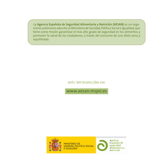 La Agencia Española de Seguridad Alimentaria y Nutrición (AESAN) es un orga-
nismo autónomo adscrito al Ministerio de Sanidad, Política Social e Igualdad, que
tiene como misión garantizar el más alto grado de seguridad en los alimentos y
promover la salud de los ciudadanos, a través del consumo de una dieta sana y
equilibrada.




                             -                    -
                          MAS INFORMACION EN:

                         www.aesan.mspsi.es




                       MINISTERIO DE
                       SANIDAD, POLÍTICA SOCIAL
                       E IGUALDAD
 