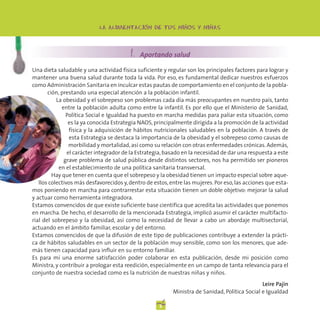 -     -         -     -    -
                            LA ALIMENTACION DE TUS TUS NINOS
                                LA ALIMENTACION DE NINOS Y NINAS




                                         1. Aportando salud
Una dieta saludable y una actividad física suficiente y regular son los principales factores para lograr y
mantener una buena salud durante toda la vida. Por eso, es fundamental dedicar nuestros esfuerzos
como Administración Sanitaria en inculcar estas pautas de comportamiento en el conjunto de la pobla-
       ción, prestando una especial atención a la población infantil.
           La obesidad y el sobrepeso son problemas cada día más preocupantes en nuestro país, tanto
             entre la población adulta como entre la infantil. Es por ello que el Ministerio de Sanidad,
               Política Social e Igualdad ha puesto en marcha medidas para paliar esta situación, como
                es la ya conocida Estrategia NAOS, principalmente dirigida a la promoción de la actividad
                 física y la adquisición de hábitos nutricionales saludables en la población. A través de
                 esta Estrategia se destaca la importancia de la obesidad y el sobrepeso como causas de
                 morbilidad y mortalidad, así como su relación con otras enfermedades crónicas. Además,
                el carácter integrador de la Estrategia, basado en la necesidad de dar una respuesta a este
              grave problema de salud pública desde distintos sectores, nos ha permitido ser pioneros
            en el establecimiento de una política sanitaria transversal.
         Hay que tener en cuenta que el sobrepeso y la obesidad tienen un impacto especial sobre aque-
   llos colectivos más desfavorecidos y, dentro de estos, entre las mujeres. Por eso, las acciones que esta-
mos poniendo en marcha para contrarrestar esta situación tienen un doble objetivo: mejorar la salud
y actuar como herramienta integradora.
Estamos convencidos de que existe suficiente base científica que acredita las actividades que ponemos
en marcha. De hecho, el desarrollo de la mencionada Estrategia, implicó asumir el carácter multifacto-
rial del sobrepeso y la obesidad, así como la necesidad de llevar a cabo un abordaje multisectorial,
actuando en el ámbito familiar, escolar y del entorno.
Estamos convencidos de que la difusión de este tipo de publicaciones contribuye a extender la prácti-
ca de hábitos saludables en un sector de la población muy sensible, como son los menores, que ade-
más tienen capacidad para influir en su entorno familiar.
Es para mí una enorme satisfacción poder colaborar en esta publicación, desde mi posición como
Ministra, y contribuir a prologar esta reedición, especialmente en un campo de tanta relevancia para el
conjunto de nuestra sociedad como es la nutrición de nuestras niñas y niños.
                                                                                                Leire Pajín
                                                           Ministra de Sanidad, Política Social e Igualdad

                                                     2
 