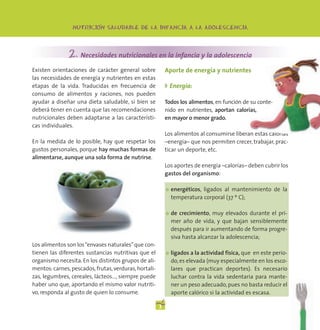 -
                 NUTRICION SALUDABLE DE LA INFANCIA A LA ADOLESCENCIA




               2. Necesidades nutricionales en la infancia y la adolescencia
Existen orientaciones de carácter general sobre            Aporte de energía y nutrientes
las necesidades de energía y nutrientes en estas
etapas de la vida. Traducidas en frecuencia de             ◗ Energía:
consumo de alimentos y raciones, nos pueden
ayudar a diseñar una dieta saludable, si bien se           Todos los alimentos, en función de su conte-
deberá tener en cuenta que las recomendaciones             nido en nutrientes, aportan calorías,
nutricionales deben adaptarse a las característi-          en mayor o menor grado.
cas individuales.
                                                           Los alimentos al consumirse liberan estas calorías
En la medida de lo posible, hay que respetar los           –energía– que nos permiten crecer, trabajar, prac-
gustos personales, porque hay muchas formas de             ticar un deporte, etc.
alimentarse, aunque una sola forma de nutrirse.
                                                           Los aportes de energía –calorías– deben cubrir los
                                                           gastos del organismo:

                                                           ●   energéticos, ligados al mantenimiento de la
                                                               temperatura corporal (37 º C);

                                                           ●   de crecimiento, muy elevados durante el pri-
                                                               mer año de vida, y que bajan sensiblemente
                                                               después para ir aumentando de forma progre-
                                                               siva hasta alcanzar la adolescencia;
Los alimentos son los “envases naturales” que con-
tienen las diferentes sustancias nutritivas que el         ●   ligados a la actividad física, que en este perio-
organismo necesita. En los distintos grupos de ali-            do, es elevada (muy especialmente en los esco-
mentos: carnes, pescados, frutas, verduras, hortali-           lares que practican deportes). Es necesario
zas, legumbres, cereales, lácteos…, siempre puede              luchar contra la vida sedentaria para mante-
haber uno que, aportando el mismo valor nutriti-               ner un peso adecuado, pues no basta reducir el
vo, responda al gusto de quien lo consume.                     aporte calórico si la actividad es escasa.

                                                       3
 