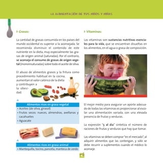 -                  -         -
                            LA ALIMENTACION DE TUS NINOS Y NINAS




◗ Grasas:                                                  ◗ Vitaminas:

La cantidad de grasas consumida en los países del          Las vitaminas son sustancias nutritivas esencia-
mundo occidental es superior a la aconsejada. Se           les para la vida, que se encuentran disueltas en
recomienda disminuir el contenido de este                  los alimentos, en el agua o grasa de composición.
nutriente en la dieta, muy especialmente las gra-
sas de origen animal (saturadas). Por el contrario,
se aconseja el consumo de grasas de origen vege-
tal (monoinsaturadas) sobre todo el aceite de oliva.

El abuso de alimentos grasos y la fritura como
procedimiento habitual en la cocina,
aumentan el valor calórico de la dieta
y contribuyen a
la obesi-
dad.

▲
        Alimentos ricos en grasa vegetal                   El mejor medio para asegurar un aporte adecua-
• Aceites (de oliva, girasol)                              do de todas las vitaminas es proporcionar al esco-
• Frutos secos: nueces, almendras, avellanas y             lar una alimentación variada, con una elevada
  cacahuetes                                               presencia de frutas y verduras.
• Aguacate
                                                           La expresión “5 al día” sintetiza el número de
                                                           raciones de frutas y verduras que hay que tomar.

                                                           Las vitaminas se deben comprar “en el mercado”, al
▲                                                          adquirir alimentos que las contengan, y sólo se
       Alimentos ricos en grasa animal                     debe recurrir a suplementos cuando el médico lo
• Mantequilla, tocino, panceta, manteca de cerdo           aconseje.

                                                       6
 