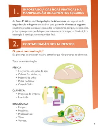 9
As Boas Práticas de Manipulação deAlimentos são as práticas de
organização e higiene necessárias para garantir alimentos seguros
envolvendo todas as etapas:seleção dos fornecedores,compra,recebimento,
pré-preparo,preparo,embalagem,armazenamento,transporte,distribuição e
exposição à venda para o consumidor final.
O que é contaminação?
É a presença de qualquer matéria estranha que não pertença ao alimento.
Tipos de contaminação:
FÍSICA
•	 Fragmentos de palha de aço;
•	 Cabelo, fios de barba;
•	 Pedaços de unha;
•	 Pedra no feijão;
•	 Caco deVidro.
QUÍMICA
•	 Produtos de limpeza;
•	 Inseticida.
BIOLÓGICA
•	 Fungos;
•	 Bactérias;
•	 Protozoários;
•	 Vírus;
•	 Vermes.
IMPORTÂNCIA DAS BOAS PRÁTICAS NA
MANIPULAÇÃO DE ALIMENTOS SEGUROS1.
CONTAMINAÇÃO DOS ALIMENTOS2.
 