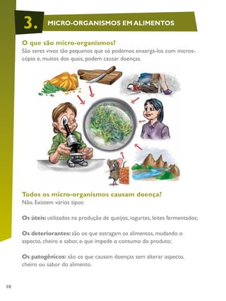 10
O que são micro-organismos?
São seres vivos tão pequenos que só podemos enxergá-los com micros-
cópio e, muitos dos quais, podem causar doenças.
Todos os micro-organismos causam doença?
Não. Existem vários tipos:
Os úteis: utilizados na produção de queijos, iogurtes, leites fermentados;
Os deteriorantes: são os que estragam os alimentos, mudando o
aspecto, cheiro e sabor, o que impede o consumo do produto;
Os patogênicos: são os que causam doenças sem alterar aspecto,
cheiro ou sabor do alimento.
MICRO-ORGANISMOS EM ALIMENTOS3.
 