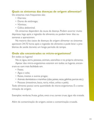 11
Quais os sintomas das doenças de origem alimentar?
Os sintomas mais frequentes são:
•	 Diarreia;
•	 Dores de estômago;
•	 Vômitos;
•	 Cólica abdominal.
Os sintomas dependem da causa da doença. Podem ocorrer muito
depressa, logo após a ingestão do alimento, ou podem levar dias ou
semanas a aparecerem.
Na maioria dos casos de doenças de origem alimentar os sintomas
aparecem 24-72 horas após a ingestão do alimento e pode levar a pro-
blemas de saúde durante um longo período de tempo.
Onde são encontrados os micro-organismos?
Em todos os lugares!
No ar, água, terra, pessoas, animais, utensílios e no próprio alimento.
Apesar dos micro-organismos estarem em todos os lugares, encon-
tram-se com mais facilidade em:
•	 Fezes;
•	 Água e solo;
•	 Ratos, insetos e outras pragas;
•	 Animais domésticos e marinhos (cães,peixes,vacas,galinhas,porcos etc.);
•	 Pessoas (intestinos, boca, nariz, mãos, unhas e pele).
Todo alimento possui certa quantidade de micro-organismos. É a conta-
minação de origem.
Exemplos: verduras, frutas, grãos, ovos crus, carnes cruas, água não tratada.
Além da contaminação de origem, existe a contaminação cruzada.
 