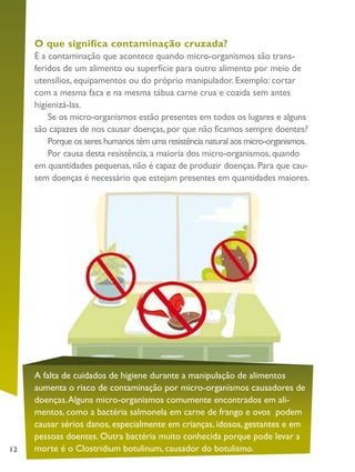 12
O que significa contaminação cruzada?
É a contaminação que acontece quando micro-organismos são trans-
feridos de um alimento ou superfície para outro alimento por meio de
utensílios, equipamentos ou do próprio manipulador. Exemplo: cortar
com a mesma faca e na mesma tábua carne crua e cozida sem antes
higienizá-las.
Se os micro-organismos estão presentes em todos os lugares e alguns
são capazes de nos causar doenças, por que não ficamos sempre doentes?
Porque os seres humanos têm uma resistência natural aos micro-organismos.
Por causa desta resistência, a maioria dos micro-organismos, quando
em quantidades pequenas, não é capaz de produzir doenças. Para que cau-
sem doenças é necessário que estejam presentes em quantidades maiores.
A falta de cuidados de higiene durante a manipulação de alimentos
aumenta o risco de contaminação por micro-organismos causadores de
doenças.Alguns micro-organismos comumente encontrados em ali-
mentos, como a bactéria salmonela em carne de frango e ovos podem
causar sérios danos, especialmente em crianças, idosos, gestantes e em
pessoas doentes. Outra bactéria muito conhecida porque pode levar a
morte é o Clostridium botulinum, causador do botulismo.
 