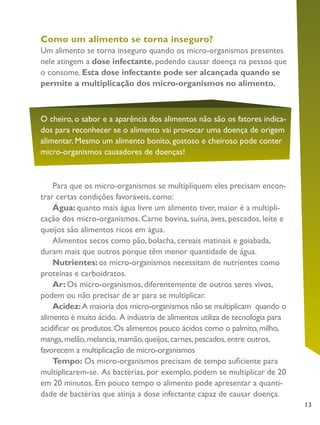 13
Como um alimento se torna inseguro?
Um alimento se torna inseguro quando os micro-organismos presentes
nele atingem a dose infectante, podendo causar doença na pessoa que
o consome. Esta dose infectante pode ser alcançada quando se
permite a multiplicação dos micro-organismos no alimento.
O cheiro, o sabor e a aparência dos alimentos não são os fatores indica-
dos para reconhecer se o alimento vai provocar uma doença de origem
alimentar. Mesmo um alimento bonito, gostoso e cheiroso pode conter
micro-organismos causadores de doenças!
Para que os micro-organismos se multipliquem eles precisam encon-
trar certas condições favoráveis, como:
Água: quanto mais água livre um alimento tiver, maior é a multipli-
cação dos micro-organismos. Carne bovina, suína, aves, pescados, leite e
queijos são alimentos ricos em água.
Alimentos secos como pão, bolacha, cereais matinais e goiabada,
duram mais que outros porque têm menor quantidade de água.
Nutrientes: os micro-organismos necessitam de nutrientes como
proteínas e carboidratos.
Ar: Os micro-organismos, diferentemente de outros seres vivos,
podem ou não precisar de ar para se multiplicar.
Acidez:A maioria dos micro-organismos não se multiplicam quando o
alimento é muito ácido. A indústria de alimentos utiliza de tecnologia para
acidificar os produtos.Os alimentos pouco ácidos como o palmito,milho,
manga,melão,melancia,mamão,queijos,carnes,pescados,entre outros,
favorecem a multiplicação de micro-organismos
Tempo: Os micro-organismos precisam de tempo suficiente para
multiplicarem-se. As bactérias, por exemplo, podem se multiplicar de 20
em 20 minutos. Em pouco tempo o alimento pode apresentar a quanti-
dade de bactérias que atinja a dose infectante capaz de causar doença.
 