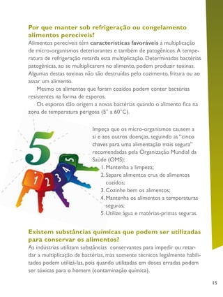 15
Por que manter sob refrigeração ou congelamento
alimentos perecíveis?
Alimentos perecíveis têm características favoráveis à multiplicação
de micro-organismos deteriorantes e também de patogênicos.A tempe-
ratura de refrigeração retarda esta multiplicação. Determinadas bactérias
patogênicas, ao se multiplicarem no alimento, podem produzir toxinas.
Algumas destas toxinas não são destruídas pelo cozimento, fritura ou ao
assar um alimento.
Mesmo os alimentos que foram cozidos podem conter bactérias
resistentes na forma de esporos.
Os esporos dão origem a novas bactérias quando o alimento fica na
zona de temperatura perigosa (5° a 60°C).
Existem substâncias químicas que podem ser utilizadas
para conservar os alimentos?
As indústrias utilizam substâncias conservantes para impedir ou retar-
dar a multiplicação de bactérias, mas somente técnicos legalmente habili-
tados podem utilizá-las, pois quando utilizadas em doses erradas podem
ser tóxicas para o homem (contaminação química).
Impeça que os micro-organismos causem a
si e aos outros doenças, seguindo as “cinco
chaves para uma alimentação mais segura”
recomendadas pela Organização Mundial da
Saúde (OMS):
1.	Mantenha a limpeza;
2.		Separe alimentos crus de alimentos
cozidos;
3.		Cozinhe bem os alimentos;
4.		Mantenha os alimentos a temperaturas
seguras;
5.		Utilize água e matérias-primas seguras.
 