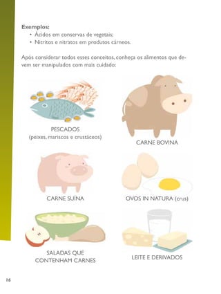 16
Exemplos:
•	 Ácidos em conservas de vegetais;
•	 Nitritos e nitratos em produtos cárneos.
Após considerar todos esses conceitos, conheça os alimentos que de-
vem ser manipulados com mais cuidado:
PESCADOS
(peixes, mariscos e crustáceos)
CARNE SUÍNA
SALADAS QUE
CONTENHAM CARNES
LEITE E DERIVADOS
CARNE BOVINA
OVOS IN NATURA (crus)
 