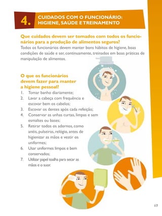 17
Que cuidados devem ser tomados com todos os funcio-
nários para a produção de alimentos seguros?
Todos os funcionários devem manter bons hábitos de higiene, boas
condições de saúde e ser, continuamente, treinados em boas práticas de
manipulação de alimentos.
O que os funcionários
devem fazer para manter
a higiene pessoal?
1.	 Tomar banho diariamente;
2.	 Lavar a cabeça com frequência e
escovar bem os cabelos;
3.	 Escovar os dentes após cada refeição;
4.	 Conservar as unhas curtas, limpas e sem
esmaltes ou bases;
5.	 Retirar todos os adornos, como
anéis, pulseiras, relógio, antes de
higienizar as mãos e vestir os
uniformes;
6.	 Usar uniformes limpos e bem
conservados;
7.	 Utilizar papel toalha para secar as
mãos e o suor.
CUIDADOS COM O FUNCIONÁRIO:
HIGIENE, SAÚDE ETREINAMENTO4.
 