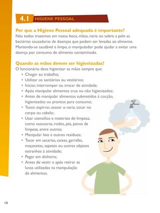 18
Por que a Higiene Pessoal adequada é importante?
Nós todos trazemos em nossa boca, mãos, nariz ou sobre a pele as
bactérias causadoras de doenças que podem ser levadas ao alimento.
Mantendo-se saudável e limpo, o manipulador pode ajudar a evitar uma
doença por consumo de alimento contaminado.
Quando as mãos devem ser higienizadas?
O funcionário deve higienizar as mãos sempre que:
•	 Chegar ao trabalho;
•	 Utilizar os sanitários ou vestiários;
•	 Iniciar, interromper ou trocar de atividade;
•	 Após manipular alimentos crus ou não higienizados;
•	 Antes de manipular alimentos submetidos à cocção,
higienizados ou prontos para consumo;
•	 Tossir, espirrar, assoar o nariz, tocar no
corpo ou cabelo;
•	 Usar utensílios e materiais de limpeza,
como vassouras, rodos, pás, panos de
limpeza, entre outros;
•	 Manipular lixo e outros resíduos;
•	 Tocar em sacarias, caixas, garrafas,
maçanetas, sapatos ou outros objetos
estranhos à atividade;
•	 Pegar em dinheiro;
•	 Antes de vestir e após retirar as
luvas utilizadas na manipulação
de alimentos.
4.1 HIGIENE PESSOAL
 