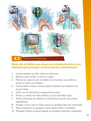19
Quais são os hábitos que devem ser evitados durante a ma-
nipulação para proteger os alimentos de contaminação?
1.	 Cantar, assobiar ou falar sobre os alimentos;
2.	 Espirrar, tossir, assoar o nariz ou cuspir;
3.	 Pentear-se, coçar-se, pôr os dedos no nariz, boca ou ouvido ou
passar as mãos nos cabelos;
4.	 Comer, beber, mascar chiclete, palitos, fósforos ou similares e/ou
chupar balas;
5.	 Fazer uso de utensílios e equipamentos sujos;
6.	 Provar a comida nas mãos, dedos ou com utensílios sujos;
7.	 Provar alimentos em talheres e devolvê-los à panela sem prévia
higienização;
8.	 Enxugar o suor com as mãos, panos ou qualquer peça da vestimenta;
9.	 Tocar maçanetas ou qualquer outro objeto alheio à atividade;
10.	 Manipular dinheiro, exceto quando os produtos estiverem embalados.
4.2 HÁBITOS PESSOAIS
 