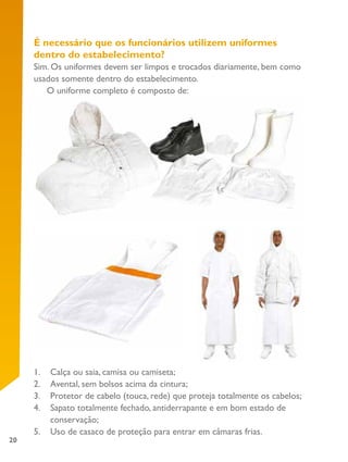 20
É necessário que os funcionários utilizem uniformes
dentro do estabelecimento?
Sim. Os uniformes devem ser limpos e trocados diariamente, bem como
usados somente dentro do estabelecimento.
O uniforme completo é composto de:
1.	 Calça ou saia, camisa ou camiseta;
2.	 Avental, sem bolsos acima da cintura;
3.	 Protetor de cabelo (touca, rede) que proteja totalmente os cabelos;
4.	 Sapato totalmente fechado, antiderrapante e em bom estado de
conservação;
5.	 Uso de casaco de proteção para entrar em câmaras frias.
 