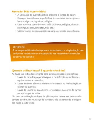 21
Atenção! Não é permitido:
•	 A utilização de avental plástico próximo a fontes de calor;
•	 Carregar no uniforme espelhinhos, ferramentas, pentes, pinças,
batons, cigarros, isqueiros, relógios;
•	 Usar adornos como brincos, anéis, pulseiras, relógios, alianças,
piercings, colares, amuletos, fitas etc.;
•	 Utilizar panos ou sacos plásticos para a proteção do uniforme.
LEMBRE-SE:
É de responsabilidade da empresa o fornecimento e a higienização dos
uniformes respeitando-se o explicitado nas respectivas convenções
coletivas de trabalho.
Quando utilizar luvas? E quando trocá-las?
As luvas são indicadas somente para algumas situações específicas:
•	 Luvas de cano longo para lavagem e desinfecção de ambientes,
equipamentos e utensílios;
•	 Luvas isolantes térmicas devem ser utilizadas na manipulação de
utensílios quentes;
•	 Luvas de malha de aço devem ser utilizadas no corte de carnes
para proteger as mãos.
No caso de utilização de luvas de plástico, elas devem ser descartadas
sempre que houver mudança de atividade, não dispensando a lavagem
das mãos a cada troca.
 