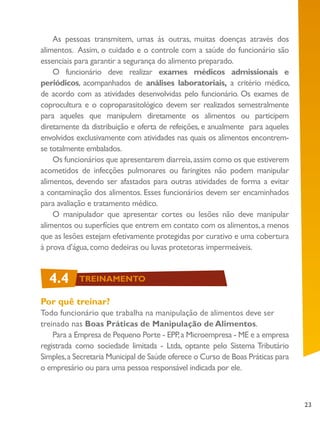 23
4.4 TREINAMENTO
As pessoas transmitem, umas às outras, muitas doenças através dos
alimentos. Assim, o cuidado e o controle com a saúde do funcionário são
essenciais para garantir a segurança do alimento preparado.
O funcionário deve realizar exames médicos admissionais e
periódicos, acompanhados de análises laboratoriais, a critério médico,
de acordo com as atividades desenvolvidas pelo funcionário. Os exames de
coprocultura e o coproparasitológico devem ser realizados semestralmente
para aqueles que manipulem diretamente os alimentos ou participem
diretamente da distribuição e oferta de refeições, e anualmente para aqueles
envolvidos exclusivamente com atividades nas quais os alimentos encontrem-
se totalmente embalados.
Os funcionários que apresentarem diarreia,assim como os que estiverem
acometidos de infecções pulmonares ou faringites não podem manipular
alimentos, devendo ser afastados para outras atividades de forma a evitar
a contaminação dos alimentos. Esses funcionários devem ser encaminhados
para avaliação e tratamento médico.
O manipulador que apresentar cortes ou lesões não deve manipular
alimentos ou superfícies que entrem em contato com os alimentos,a menos
que as lesões estejam efetivamente protegidas por curativo e uma cobertura
à prova d’água,como dedeiras ou luvas protetoras impermeáveis.
Por quê treinar?
Todo funcionário que trabalha na manipulação de alimentos deve ser
treinado nas Boas Práticas de Manipulação de Alimentos.
Para a Empresa de Pequeno Porte - EPP,a Microempresa - ME e a empresa
registrada como sociedade limitada - Ltda, optante pelo Sistema Tributário
Simples,a Secretaria Municipal de Saúde oferece o Curso de Boas Práticas para
o empresário ou para uma pessoa responsável indicada por ele.
4.4 TREINAMENTO
 