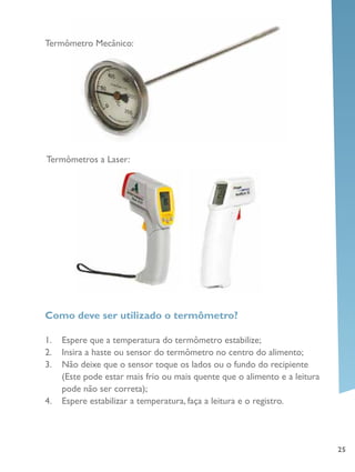 25
Termômetro Mecânico:
Termômetros a Laser:
Como deve ser utilizado o termômetro?
1.	 Espere que a temperatura do termômetro estabilize;
2.	 Insira a haste ou sensor do termômetro no centro do alimento;
3.	 Não deixe que o sensor toque os lados ou o fundo do recipiente
(Este pode estar mais frio ou mais quente que o alimento e a leitura
pode não ser correta);
4.	 Espere estabilizar a temperatura, faça a leitura e o registro.
 