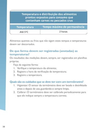 30
Alimentos quentes ou frios que não sigam estes tempos e temperaturas
devem ser descartados.
De que forma devem ser registradas (anotadas) as
temperaturas?
Os resultados das medições devem, sempre, ser registrados em planilhas
próprias.
Faça da seguinte forma:
1.	 Verifique a temperatura do alimento;
2.	 Registre a hora de verificação da temperatura;
3.	 Registre a temperatura.
Quais são os cuidados que se deve ter com um termômetro?
1.	 Higienizar: O sensor do termômetro deve ser lavado e desinfetado
antes e depois de uso, guardando-o sempre limpo.
2.	 Calibrar: O termômetro deve ser calibrado periodicamente para
que ele indique sempre a temperatura correta.
 
