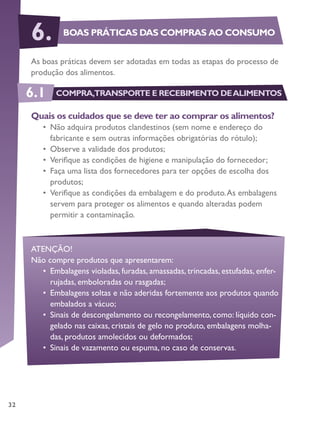 32
As boas práticas devem ser adotadas em todas as etapas do processo de
produção dos alimentos.
Quais os cuidados que se deve ter ao comprar os alimentos?
•	 Não adquira produtos clandestinos (sem nome e endereço do
fabricante e sem outras informações obrigatórias do rótulo);
•	 Observe a validade dos produtos;
•	 Verifique as condições de higiene e manipulação do fornecedor;
•	 Faça uma lista dos fornecedores para ter opções de escolha dos
produtos;
•	 Verifique as condições da embalagem e do produto.As embalagens
servem para proteger os alimentos e quando alteradas podem
permitir a contaminação.
ATENÇÃO!
Não compre produtos que apresentarem:
•	 Embalagens violadas, furadas, amassadas, trincadas, estufadas, enfer-
rujadas, emboloradas ou rasgadas;
•	 Embalagens soltas e não aderidas fortemente aos produtos quando
embalados a vácuo;
•	 Sinais de descongelamento ou recongelamento, como: líquido con-
gelado nas caixas, cristais de gelo no produto, embalagens molha-
das, produtos amolecidos ou deformados;
•	 Sinais de vazamento ou espuma, no caso de conservas.
BOAS PRÁTICAS DAS COMPRAS AO CONSUMO6.
6.1 COMPRA,TRANSPORTE E RECEBIMENTO DEALIMENTOS
 
