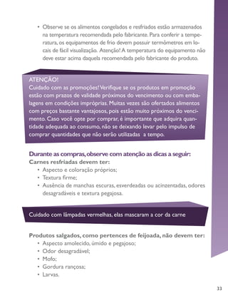 33
ATENÇÃO!
Cuidado com as promoções!Verifique se os produtos em promoção
estão com prazos de validade próximos do vencimento ou com emba-
lagens em condições impróprias. Muitas vezes são ofertados alimentos
com preços bastante vantajosos, pois estão muito próximos do venci-
mento. Caso você opte por comprar, é importante que adquira quan-
tidade adequada ao consumo, não se deixando levar pelo impulso de
comprar quantidades que não serão utilizadas a tempo.
Cuidado com lâmpadas vermelhas, elas mascaram a cor da carne
•	 	Observe se os alimentos congelados e resfriados estão armazenados
na temperatura recomendada pelo fabricante.Para conferir a tempe-
ratura,os equipamentos de frio devem possuir termômetros em lo-
cais de fácil visualização. Atenção!A temperatura do equipamento não
deve estar acima daquela recomendada pelo fabricante do produto.
Durante as compras,observe com atenção as dicas a seguir:
Carnes resfriadas devem ter:
•	 Aspecto e coloração próprios;
•	 Textura firme;
•	 Ausência de manchas escuras, esverdeadas ou acinzentadas, odores
desagradáveis e textura pegajosa.
Produtos salgados, como pertences de feijoada, não devem ter:
•	 Aspecto amolecido, úmido e pegajoso;
•	 Odor desagradável;
•	 Mofo;
•	 Gordura rançosa;
•	 Larvas.
 